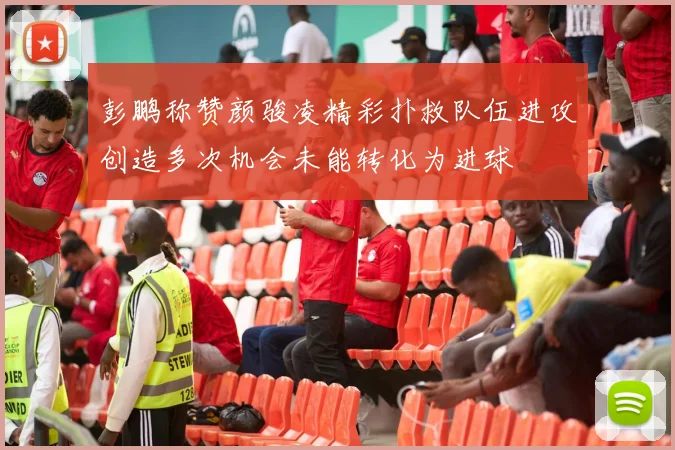 彭鹏称赞颜骏凌精彩扑救队伍进攻创造多次机会未能转化为进球