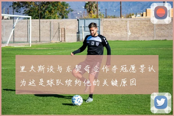 里夫斯谈与东契奇合作夺冠愿景认为这是球队续约他的关键原因