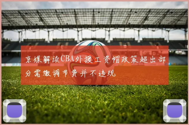 京媒解读CBA外援工资帽政策超出部分需缴调节费并不违规