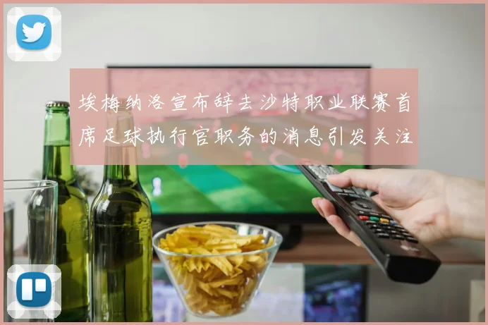 埃梅纳洛宣布辞去沙特职业联赛首席足球执行官职务的消息引发关注