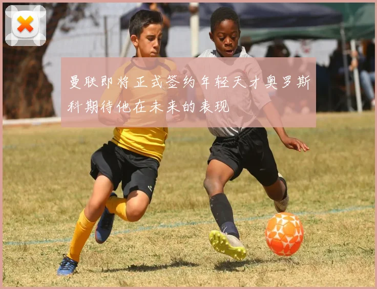 曼联即将正式签约年轻天才奥罗斯科期待他在未来的表现