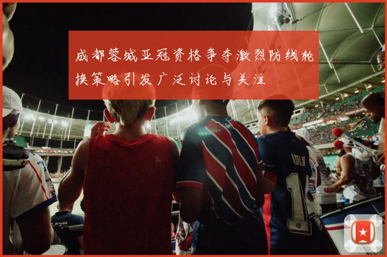 成都蓉城亚冠资格争夺激烈防线轮换策略引发广泛讨论与关注