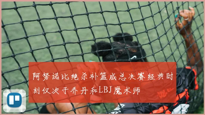 阿努诺比绝杀补篮成总决赛经典时刻仅次于乔丹和LBJ魔术师