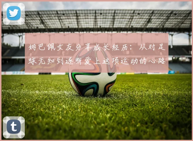 姆巴佩女友分享成长经历：从对足球无知到逐渐爱上这项运动的心路历程