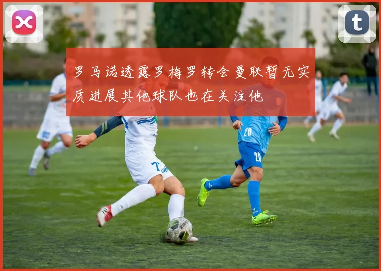 罗马诺透露罗梅罗转会曼联暂无实质进展其他球队也在关注他
