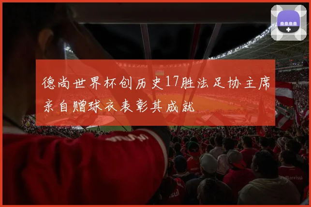 德尚世界杯创历史17胜法足协主席亲自赠球衣表彰其成就