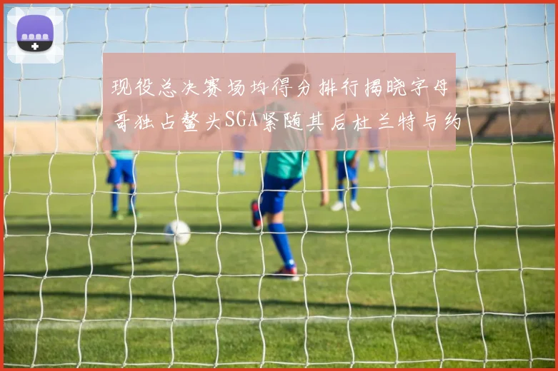 现役总决赛场均得分排行揭晓字母哥独占鳌头SGA紧随其后杜兰特与约基奇争夺第三