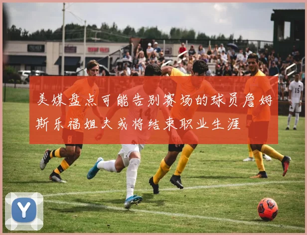 美媒盘点可能告别赛场的球员詹姆斯乐福姐夫或将结束职业生涯