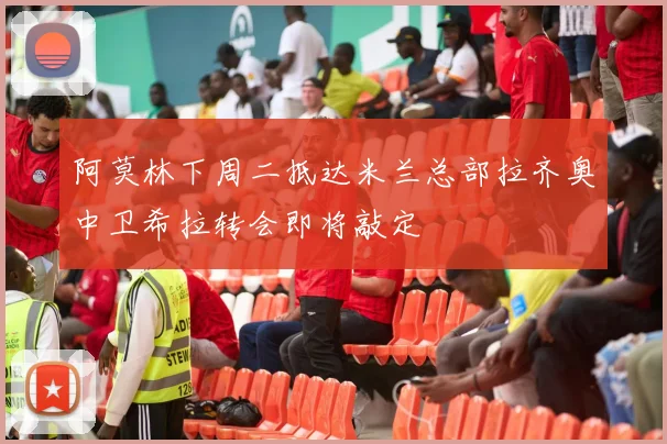 阿莫林下周二抵达米兰总部拉齐奥中卫希拉转会即将敲定
