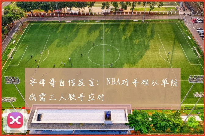 字母哥自信发言：NBA对手难以单防我需三人联手应对