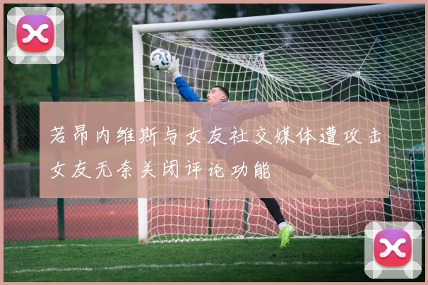 若昂内维斯与女友社交媒体遭攻击女友无奈关闭评论功能