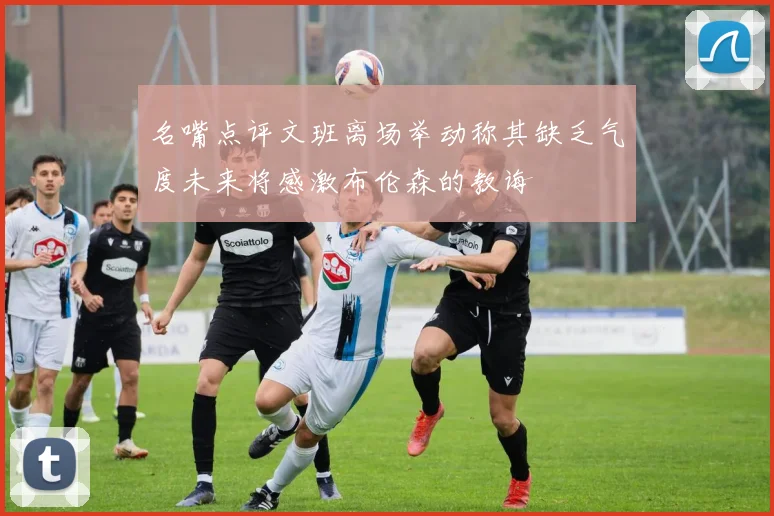 名嘴点评文班离场举动称其缺乏气度未来将感激布伦森的教诲