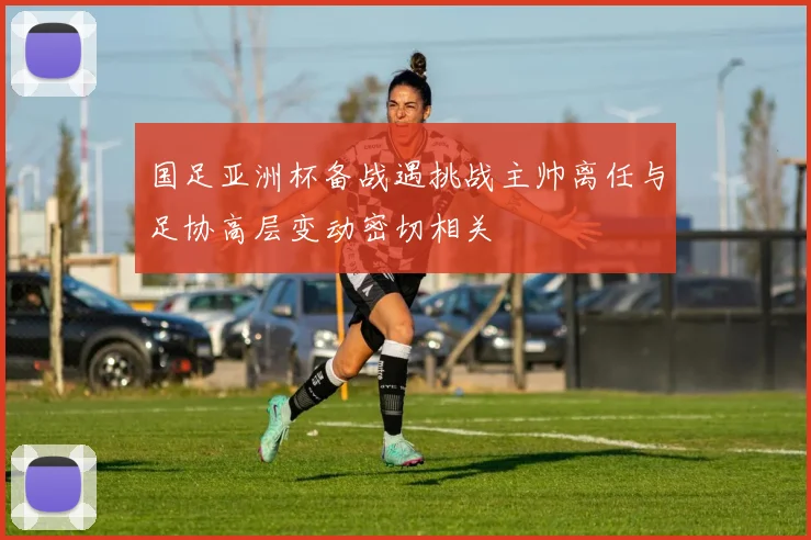 国足亚洲杯备战遇挑战主帅离任与足协高层变动密切相关